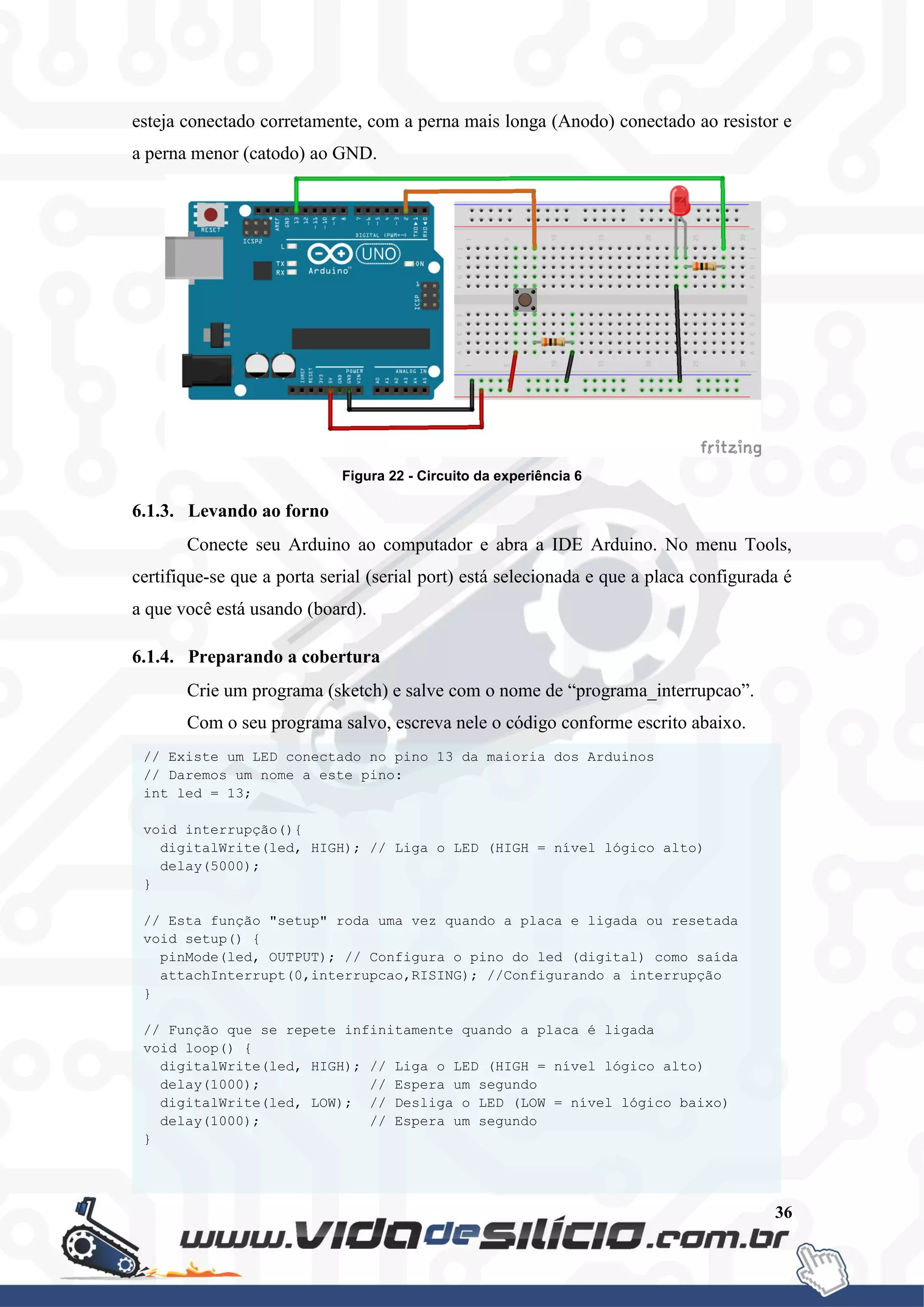 36
esteja conectado corretamente, com a perna mais longa (Anodo) conectado ao resistor e
a perna menor (catodo) ao GND.
Figura 22 - Circuito da experiência 6
6.1.3. Levando ao forno
Conecte seu Arduino ao computador e abra a IDE Arduino. No menu Tools,
certifique-se que a porta serial (serial port) está selecionada e que a placa configurada é
a que você está usando (board).
6.1.4. Preparando a cobertura
Crie um programa (sketch) e salve com o nome de “programa_interrupcao”.
Com o seu programa salvo, escreva nele o código conforme escrito abaixo.
// Existe um LED conectado no pino 13 da maioria dos Arduinos
// Daremos um nome a este pino:
int led = 13;
void interrupção(){
digitalWrite(led, HIGH); // Liga o LED (HIGH = nível lógico alto)
delay(5000);
}
// Esta função "setup" roda uma vez quando a placa e ligada ou resetada
void setup() {
pinMode(led, OUTPUT); // Configura o pino do led (digital) como saída
attachInterrupt(0,interrupcao,RISING); //Configurando a interrupção
}
// Função que se repete infinitamente quando a placa é ligada
void loop() {
digitalWrite(led, HIGH); // Liga o LED (HIGH = nível lógico alto)
delay(1000); // Espera um segundo
digitalWrite(led, LOW); // Desliga o LED (LOW = nível lógico baixo)
delay(1000); // Espera um segundo
}
 