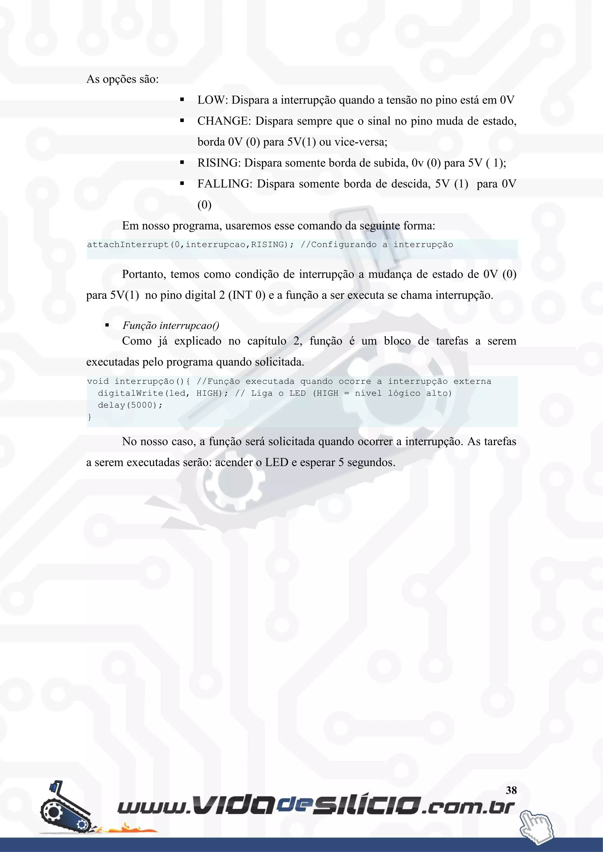 38
As opções são:
 LOW: Dispara a interrupção quando a tensão no pino está em 0V
 CHANGE: Dispara sempre que o sinal no pino muda de estado,
borda 0V (0) para 5V(1) ou vice-versa;
 RISING: Dispara somente borda de subida, 0v (0) para 5V ( 1);
 FALLING: Dispara somente borda de descida, 5V (1) para 0V
(0)
Em nosso programa, usaremos esse comando da seguinte forma:
Portanto, temos como condição de interrupção a mudança de estado de 0V (0)
para 5V(1) no pino digital 2 (INT 0) e a função a ser executa se chama interrupção.
 Função interrupcao()
Como já explicado no capítulo 2, função é um bloco de tarefas a serem
executadas pelo programa quando solicitada.
No nosso caso, a função será solicitada quando ocorrer a interrupção. As tarefas
a serem executadas serão: acender o LED e esperar 5 segundos.
void interrupção(){ //Função executada quando ocorre a interrupção externa
digitalWrite(led, HIGH); // Liga o LED (HIGH = nível lógico alto)
delay(5000);
}
attachInterrupt(0,interrupcao,RISING); //Configurando a interrupção
 