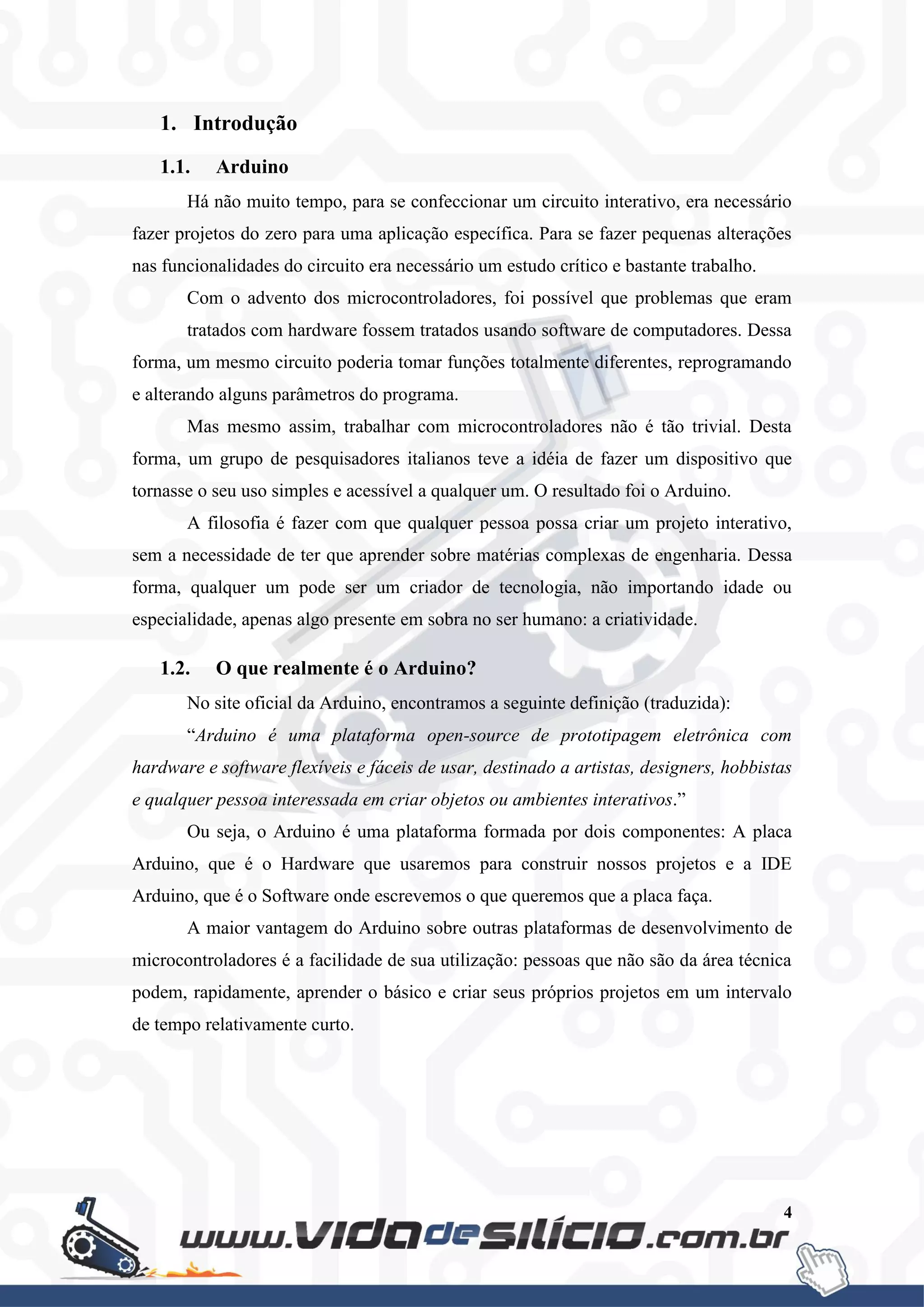 4
1. Introdução
1.1. Arduino
Há não muito tempo, para se confeccionar um circuito interativo, era necessário
fazer projetos do zero para uma aplicação específica. Para se fazer pequenas alterações
nas funcionalidades do circuito era necessário um estudo crítico e bastante trabalho.
Com o advento dos microcontroladores, foi possível que problemas que eram
tratados com hardware fossem tratados usando software de computadores. Dessa
forma, um mesmo circuito poderia tomar funções totalmente diferentes, reprogramando
e alterando alguns parâmetros do programa.
Mas mesmo assim, trabalhar com microcontroladores não é tão trivial. Desta
forma, um grupo de pesquisadores italianos teve a idéia de fazer um dispositivo que
tornasse o seu uso simples e acessível a qualquer um. O resultado foi o Arduino.
A filosofia é fazer com que qualquer pessoa possa criar um projeto interativo,
sem a necessidade de ter que aprender sobre matérias complexas de engenharia. Dessa
forma, qualquer um pode ser um criador de tecnologia, não importando idade ou
especialidade, apenas algo presente em sobra no ser humano: a criatividade.
1.2. O que realmente é o Arduino?
No site oficial da Arduino, encontramos a seguinte definição (traduzida):
“Arduino é uma plataforma open-source de prototipagem eletrônica com
hardware e software flexíveis e fáceis de usar, destinado a artistas, designers, hobbistas
e qualquer pessoa interessada em criar objetos ou ambientes interativos.”
Ou seja, o Arduino é uma plataforma formada por dois componentes: A placa
Arduino, que é o Hardware que usaremos para construir nossos projetos e a IDE
Arduino, que é o Software onde escrevemos o que queremos que a placa faça.
A maior vantagem do Arduino sobre outras plataformas de desenvolvimento de
microcontroladores é a facilidade de sua utilização: pessoas que não são da área técnica
podem, rapidamente, aprender o básico e criar seus próprios projetos em um intervalo
de tempo relativamente curto.
 
