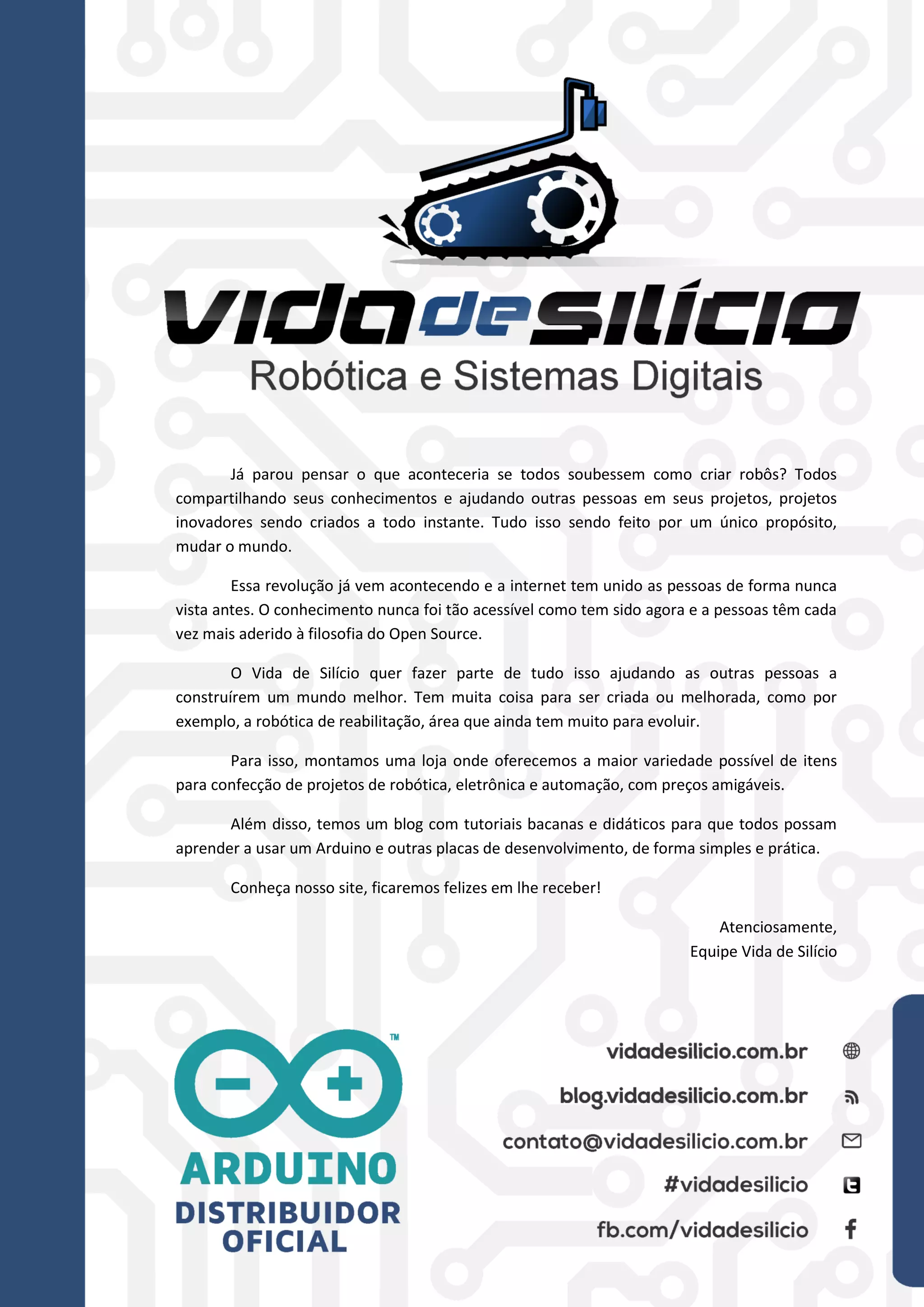 42
Já parou pensar o que aconteceria se todos soubessem como criar robôs? Todos
compartilhando seus conhecimentos e ajudando outras pessoas em seus projetos, projetos
inovadores sendo criados a todo instante. Tudo isso sendo feito por um único propósito,
mudar o mundo.
Essa revolução já vem acontecendo e a internet tem unido as pessoas de forma nunca
vista antes. O conhecimento nunca foi tão acessível como tem sido agora e a pessoas têm cada
vez mais aderido à filosofia do Open Source.
O Vida de Silício quer fazer parte de tudo isso ajudando as outras pessoas a
construírem um mundo melhor. Tem muita coisa para ser criada ou melhorada, como por
exemplo, a robótica de reabilitação, área que ainda tem muito para evoluir.
Para isso, montamos uma loja onde oferecemos a maior variedade possível de itens
para confecção de projetos de robótica, eletrônica e automação, com preços amigáveis.
Além disso, temos um blog com tutoriais bacanas e didáticos para que todos possam
aprender a usar um Arduino e outras placas de desenvolvimento, de forma simples e prática.
Conheça nosso site, ficaremos felizes em lhe receber!
Atenciosamente,
Equipe Vida de Silício
 
