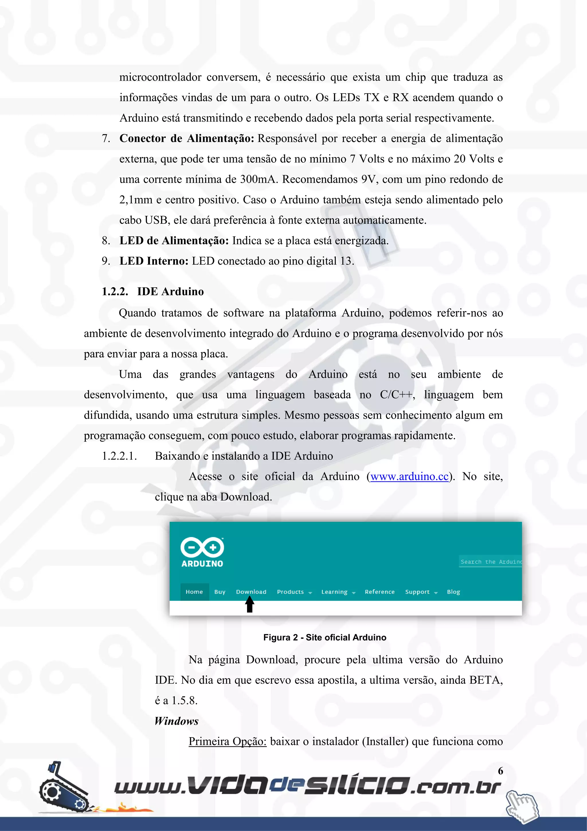 6
microcontrolador conversem, é necessário que exista um chip que traduza as
informações vindas de um para o outro. Os LEDs TX e RX acendem quando o
Arduino está transmitindo e recebendo dados pela porta serial respectivamente.
7. Conector de Alimentação: Responsável por receber a energia de alimentação
externa, que pode ter uma tensão de no mínimo 7 Volts e no máximo 20 Volts e
uma corrente mínima de 300mA. Recomendamos 9V, com um pino redondo de
2,1mm e centro positivo. Caso o Arduino também esteja sendo alimentado pelo
cabo USB, ele dará preferência à fonte externa automaticamente.
8. LED de Alimentação: Indica se a placa está energizada.
9. LED Interno: LED conectado ao pino digital 13.
1.2.2. IDE Arduino
Quando tratamos de software na plataforma Arduino, podemos referir-nos ao
ambiente de desenvolvimento integrado do Arduino e o programa desenvolvido por nós
para enviar para a nossa placa.
Uma das grandes vantagens do Arduino está no seu ambiente de
desenvolvimento, que usa uma linguagem baseada no C/C++, linguagem bem
difundida, usando uma estrutura simples. Mesmo pessoas sem conhecimento algum em
programação conseguem, com pouco estudo, elaborar programas rapidamente.
1.2.2.1. Baixando e instalando a IDE Arduino
Acesse o site oficial da Arduino (www.arduino.cc). No site,
clique na aba Download.
Figura 2 - Site oficial Arduino
Na página Download, procure pela ultima versão do Arduino
IDE. No dia em que escrevo essa apostila, a ultima versão, ainda BETA,
é a 1.5.8.
Windows
Primeira Opção: baixar o instalador (Installer) que funciona como
 