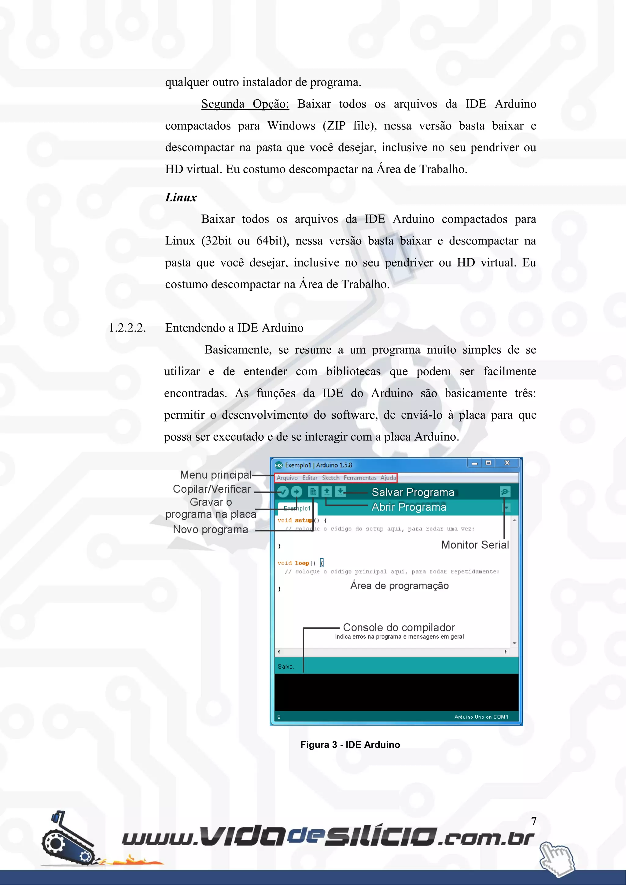 7
qualquer outro instalador de programa.
Segunda Opção: Baixar todos os arquivos da IDE Arduino
compactados para Windows (ZIP file), nessa versão basta baixar e
descompactar na pasta que você desejar, inclusive no seu pendriver ou
HD virtual. Eu costumo descompactar na Área de Trabalho.
Linux
Baixar todos os arquivos da IDE Arduino compactados para
Linux (32bit ou 64bit), nessa versão basta baixar e descompactar na
pasta que você desejar, inclusive no seu pendriver ou HD virtual. Eu
costumo descompactar na Área de Trabalho.
1.2.2.2. Entendendo a IDE Arduino
Basicamente, se resume a um programa muito simples de se
utilizar e de entender com bibliotecas que podem ser facilmente
encontradas. As funções da IDE do Arduino são basicamente três:
permitir o desenvolvimento do software, de enviá-lo à placa para que
possa ser executado e de se interagir com a placa Arduino.
Figura 3 - IDE Arduino
 