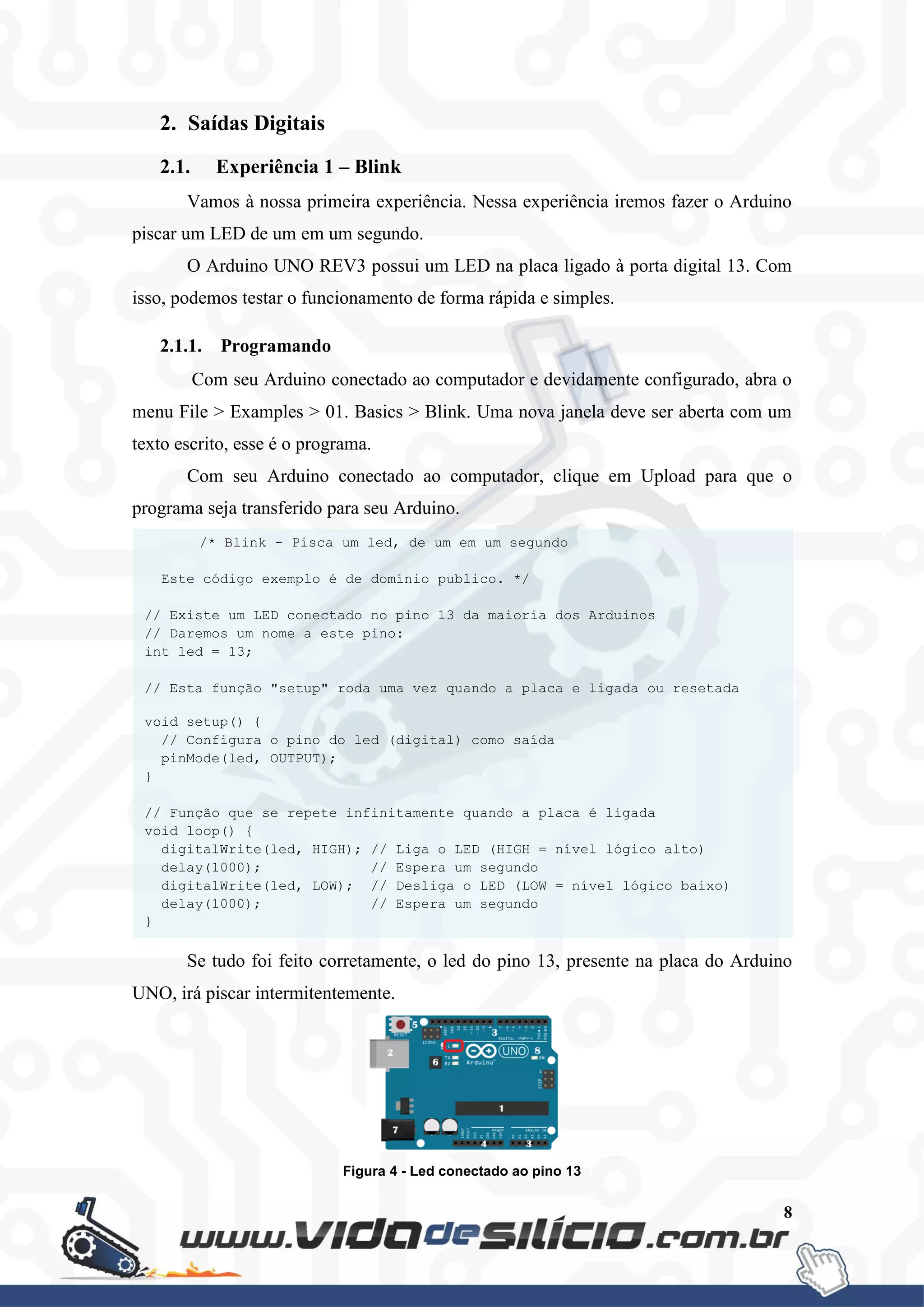 8
2. Saídas Digitais
2.1. Experiência 1 – Blink
Vamos à nossa primeira experiência. Nessa experiência iremos fazer o Arduino
piscar um LED de um em um segundo.
O Arduino UNO REV3 possui um LED na placa ligado à porta digital 13. Com
isso, podemos testar o funcionamento de forma rápida e simples.
2.1.1. Programando
Com seu Arduino conectado ao computador e devidamente configurado, abra o
menu File > Examples > 01. Basics > Blink. Uma nova janela deve ser aberta com um
texto escrito, esse é o programa.
Com seu Arduino conectado ao computador, clique em Upload para que o
programa seja transferido para seu Arduino.
Se tudo foi feito corretamente, o led do pino 13, presente na placa do Arduino
UNO, irá piscar intermitentemente.
Figura 4 - Led conectado ao pino 13
/* Blink - Pisca um led, de um em um segundo
Este código exemplo é de domínio publico. */
// Existe um LED conectado no pino 13 da maioria dos Arduinos
// Daremos um nome a este pino:
int led = 13;
// Esta função "setup" roda uma vez quando a placa e ligada ou resetada
void setup() {
// Configura o pino do led (digital) como saída
pinMode(led, OUTPUT);
}
// Função que se repete infinitamente quando a placa é ligada
void loop() {
digitalWrite(led, HIGH); // Liga o LED (HIGH = nível lógico alto)
delay(1000); // Espera um segundo
digitalWrite(led, LOW); // Desliga o LED (LOW = nível lógico baixo)
delay(1000); // Espera um segundo
}
 