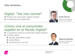Hoy veremos...



Digital: “the new normal”
 Retrato del consumidor digital mundial                      Jordi Ferrer
 4 tendencias de Digital HOY                                 Director de Digital de
                                                              TNS a nivel mundial



¿Cómo vive el consumidor
español en el Mundo Digital?
 5 cuestiones sobre el consumidor digital español
 Un flash sobre…
   Nuevas actividades online
                                                              Alberto Relaño
   Social Media
                                                              Director de Digital de
   Comentarios en la red                                     TNS en España




                                                                                5
                                               Digital Life
                                               © TNS 2012
 