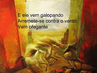 E ele vem galopando Arremete-se contra o vento Vem ofegante 