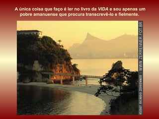 A única coisa que faço é ler no livro da  VIDA  e sou apenas um pobre amanuense que procura transcrevê-lo e fielmente.  