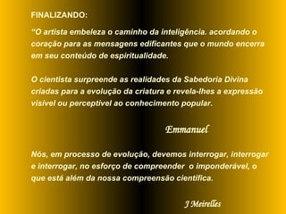 FINALIZANDO:  “ O artista embeleza o caminho da inteligência. acordando o coração para as mensagens edificantes que o mundo encerra em seu conteúdo de espiritualidade.  O cientista surpreende as realidades da Sabedoria Divina criadas para a evolução da criatura e revela-Ihes a expressão visível ou perceptível ao conhecimento popular.  Emmanuel Nós, em processo de evolução, devemos interrogar, interrogar e interrogar, no esforço de compreender  o imponderável, o que está além da nossa compreensão científica. J Meirelles 
