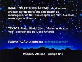IMAGENS FOTOGRÁFICAS:  de diversos artistas da fotografia que embelezam às mensagens, via Net, que chegam até mim. A eles os meus agradecimentos.  TEXTOS: Pietro Ubaldi (Livro “Palavras de sua Voz”, coordenado por José Amaral) FORMATAÇÃO; J.Meirelles  [email_address]   www.jmeirelles.wordpress.com   MÚSICA: Albione – Adagio Nª 2 