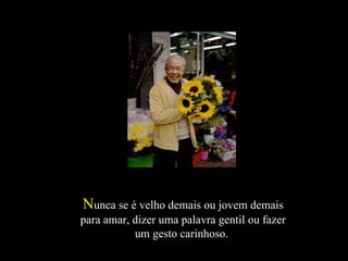 N unca se é velho demais ou jovem demais para amar, dizer uma palavra gentil ou fazer um gesto carinhoso.  