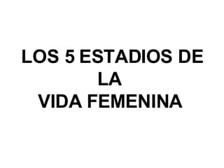 LOS 5 ESTADIOS DE LA  VIDA FEMENINA   