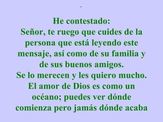 .  He contestado: Señor, te ruego que cuides de la persona que está leyendo este mensaje, así como de su familia y de sus buenos amigos. Se lo merecen y les quiero mucho. El amor de Dios es como un océano; puedes ver dónde comienza pero jamás dónde acaba 