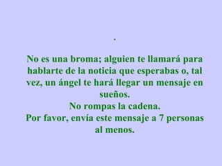 . No es una broma; alguien te llamará para hablarte de la noticia que esperabas o, tal vez, un ángel te hará llegar un mensaje en sueños. No rompas la cadena. Por favor, envía este mensaje a 7 personas al menos. 
