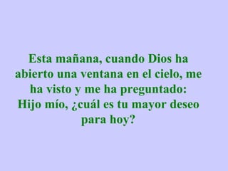 Esta mañana, cuando Dios ha abierto una ventana en el cielo, me ha visto y me ha preguntado: Hijo mío, ¿cuál es tu mayor deseo para hoy? 