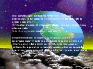 Belas apresentações (slides) em PowerPoint, mensagens
motivadoras, lindas imagens e textos para criar um ambiente de
alegria e bem-estar.
Receba duas mensagens semanais gratuitas, uma na segunda-feira e
outra na sexta.
Basta clicar aqui e ou enviar um e-mail para:
powerpointsemanal-subscribe@yahoogrupos.com.br
não precisa escrever nada no e-mail, nem no campo assunto é só
enviar o e-mail e daí a pouco você recebe uma mensagem de
confirmação, a qual deve novamente somente clicar em responder
sem escrever nada no e-mail, clique em Enviar e já estará inscrito(a)
para receber as mensagens.
 