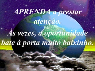 APRENDA a prestar
atenção.
Às vezes, a oportunidade
bate à porta muito baixinho.
 