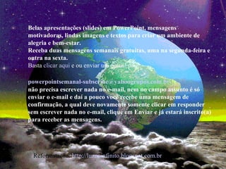 Belas apresentações (slides) em PowerPoint, mensagens
motivadoras, lindas imagens e textos para criar um ambiente de
alegria e bem-estar.
Receba duas mensagens semanais gratuitas, uma na segunda-feira e
outra na sexta.
Basta clicar aqui e ou enviar um e-mail para:
powerpointsemanal-subscribe@yahoogrupos.com.br
não precisa escrever nada no e-mail, nem no campo assunto é só
enviar o e-mail e daí a pouco você recebe uma mensagem de
confirmação, a qual deve novamente somente clicar em responder
sem escrever nada no e-mail, clique em Enviar e já estará inscrito(a)
para receber as mensagens.
Reformatação: http://luznoinfinito.blogspot.com.br
 