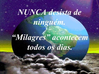 NUNCA desista de
ninguém.
“Milagres” acontecem
todos os dias.
 