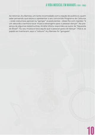10
Ao retornar, Ary Barroso, um tanto incomodado com a reação do público e, quem
sabe pensando que estava a apresentar o seu concorrido Programa de Calouros
– onde costumava aprovar ou “gongar” os postulantes – disse-lhe com rispidez: “é
um absurdo a senhora tocar música estrangeira para o pessoal dançar”. Na pre-
sença de algumas testemunhas, Amélia Vitória respondeu ao autor de “Aquarela
do Brasil”: “Eu sou música e toco aquilo que o pessoal gosta de dançar”. Pois é, os
papéis se inverteram, aqui o “calouro” Ary Barroso foi ”gongado”.
 