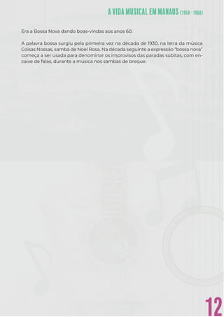 12
Era a Bossa Nova dando boas-vindas aos anos 60.
A palavra bossa surgiu pela primeira vez na década de 1930, na letra da música
Coisas Nossas, samba de Noel Rosa. Na década seguinte a expressão “bossa nova”
começa a ser usada para denominar os improvisos das paradas súbitas, com en-
caixe de falas, durante a música nos sambas de breque.
 