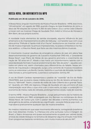 13
BOSSA NOVA, UM MOVIMENTO DA MPB
Publicada em 26 de outubro de 2016.
A Bossa Nova, singular movimento da Música Popular Brasileira - MPB, teve início,
“oﬁcialmente”, em agosto de 1958, quando chegou às lojas brasileiras do ramo, o
disco de 78 rotações de número 14.360 do selo Odeon. Era o cantor João Gilberto
a inovar com as músicas Chega de Saudade (Tom Jobim e Vinicius de Moraes) e
Bim Bom, de sua própria autoria.
A novidade trazia elementos do samba sincopado, alguma inﬂuência do jazz
americano e do impressionismo erudito de Debussy – compositor que com a sua
obra-prima “Prélude à l’après-midi d’un Faune” revolucionou ao inventar um es-
tilo de música inspirado na pintura impressionista, na poesia simbolista e na mú-
sica asiática – e Maurice Ravel, que fazia uso dos mesmos efeitos musicais.
O movimento musical resultava da emergência urbana do país em plena fase
desenvolvimentista do governo de Juscelino Kubitschek (1955-60), o “presidente
Bossa Nova”, cujo Plano de Metas de seu governo prometia o crescimento da
nação de “50 anos em 5”. Aliado a isso havia um inconformismo latente com o
estandardizado formato musical predominante dos “dós de peito” – aqueles can-
tados em plena voz, assim chamados para diferenciá-los do falsete. Nesse am-
biente de inquietação e desagrado, surgiu uma corrente de músicos inovadores
como os violonistas Luís Bonfá, Garoto, Valzinho e Laurindo de Almeida; também
João Donato e, principalmente, o pianista e compositor Johnny Alf.
A voz de Elizeth Cardoso representava o padrão do “vozeirão” da Era do Rádio
(1940/1950), que os jovens classe-média-zona-sul do Rio de Janeiro achavam ca-
fona ou “démodé”. Assim, a batida de violão de João Gilberto era o grande “bara-
to”. Quando, em 1959, ele regravou Chega de Saudade em seu primeiro LP, sua
interpretação vocal ditou o que viria a ser o novo estilo, ou seja: a contenção e a
economia de meios; nada de vidrados, prolongamentos vocais, nada de vozeirão.
O termo MPB – Música Popular Brasileira -, surge pela primeira vez na história da
música brasileira em 1960, empregado por Ary Barroso na contracapa do disco
‘Bossa Nova’, de Carlos Lyra. Com o passar das décadas o termo aumentou sua
abrangência de estilos, ampliando seu signiﬁcado – exceção feita ao pop-rock – e
hoje abarca praticamente qualquer tipo de música brasileira.
No mesmo instante em que esse movimento efervescia, contagiando brasileiros
dos mais distantes rincões, “[…] Manaus era uma suntuosa ruína à margem do
Brasil, o Teatro Amazonas era quase exclusivamente ocupado por valores locais,
artistas da cidade letárgica na tentativa de despertar alguma emoção mais forte.
Eram programas bastante românticos, com muita música do século XIX”.
 