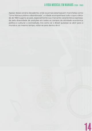 14
Apesar desse cenário decadente, onde os jornais estampavam manchetes como:
“Uma Manaus pobre e abandonada”, a cidade acompanhava tudo o que a déca-
da de 1960 sugeria ao país, especialmente sua marcante característica expressa-
da pela diversidade de posições em todos os campos da atividade econômica,
política e cultural: a contradição. Era como se o Brasil quisesse se abrir para o
mundo e, ao mesmo tempo, voltar-se para dentro de si.
 