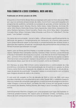 15
PARA COMBATER A CRISE ECONÔMICA, ROCK AND ROLL
Publicada em 29 de outubro de 2016.
Enquanto o movimento Bossa Nova se espargia pelo país no início dos anos 1960,
por aqui os cantores amazonenses de rádio, mantinham suas participações em
programas de auditório, cantando os sucessos de grandes artistas nacionais. Os
mais festejados eram: Nicolau Murno, Helio Azaro, Celso Miranda, Arminda Oli-
veira, Júlio Otavio, Maria das Dores, Maria Aparecida, Katia Maria, Sebastiana Mo-
reira, Marlene Santana, Clovis Carvalho, Paulo Lino, Almir Silva, Salim Gonçalves,
Conrado Silva, Wilson Campos, Celso Miranda, Luiz Pinto (o “Little Box”), Trio Ita-
puan, “ Los Caribes” e outros.
Os meios de comunicação – jornal e rádio – inﬂuenciavam signiﬁcativamente na
deﬁnição de gostos e comportamento do manauara. Ao cinema cabia exercer
outro preponderante papel na formação e comportamento dos artistas locais: a
absorção dos trejeitos, através da “visualização das performances dos artistas nos
ﬁlmes musicais que estavam no auge”.
Assim, com os ﬁlmes de Elvis Presley a inundar as telas a cada ano – Feitiço Ha-
vaiano; Talhado Para Campeão; Garotas, Garotas e Mais Garotas; Louras Morenas
e Ruivas; O Seresteiro de Acapulco e outros – e os Reis do Iê Iê Iê (A Hard Day’s Ni-
ght) – primeiro ﬁlme dos Beatles – a lotar as salas de cinemas da capital, os ídolos
internacionais conquistavam espaço e se juntavam aos ídolos nacionais no gosto
das pessoas daqui, que não só os viam e ouviam, como os imitavam.
Em Manaus, os anos 1960 tinham como característica a continuidade da crise
econômica, a tentativa de internacionalização da Amazônia e a aposta na Zona
Franca como forma de integração da cidade ao resto do Brasil. A válvula de es-
cape da parcela da juventude “irrequieta” estava no envolvimento com a música
que chegava através do rádio e do cinema.
O rock and roll, surgido no ﬁm da década de 1940 e início de 1950, com seus
acordes e batidas, era uma alternativa sem volta. Desde 1961, o radialista Joaquim
Marinho tratava de consolidar esse gênero musical através do programa denomi-
nado “Chegou a Hora do Rock”, na Rádio Rio Mar, a tocar em sua grade musical
os sucessos dos Beatles, Rolling Stones, Bill Haley e seus Cometas, Elvis Presley e
outros.
Deﬁnitivamente Marinho chegara com uma proposta que fugia das baladas ro-
mânticas predominantes. Ele viajava para os Estados Unidos, comprava, ouvia
discos de rock compulsivamente e os compartilhava em seu programa.
 