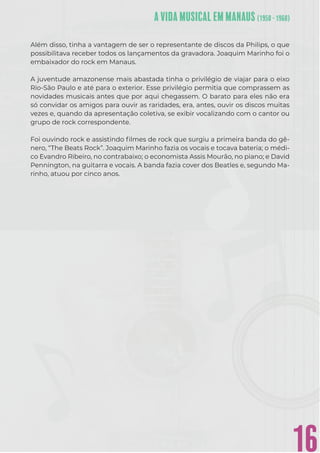 16
Além disso, tinha a vantagem de ser o representante de discos da Philips, o que
possibilitava receber todos os lançamentos da gravadora. Joaquim Marinho foi o
embaixador do rock em Manaus.
A juventude amazonense mais abastada tinha o privilégio de viajar para o eixo
Rio-São Paulo e até para o exterior. Esse privilégio permitia que comprassem as
novidades musicais antes que por aqui chegassem. O barato para eles não era
só convidar os amigos para ouvir as raridades, era, antes, ouvir os discos muitas
vezes e, quando da apresentação coletiva, se exibir vocalizando com o cantor ou
grupo de rock correspondente.
Foi ouvindo rock e assistindo ﬁlmes de rock que surgiu a primeira banda do gê-
nero, “The Beats Rock”. Joaquim Marinho fazia os vocais e tocava bateria; o médi-
co Evandro Ribeiro, no contrabaixo; o economista Assis Mourão, no piano; e David
Pennington, na guitarra e vocais. A banda fazia cover dos Beatles e, segundo Ma-
rinho, atuou por cinco anos.
 