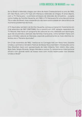 18
Se no Brasil a televisão chegou por obra de Assis Chateaubriand no ano de 1950,
em São Paulo, com a TV Tupi; em Manaus a televisão só chegou 15 anos depois,
com a TV Manauara – a primeira emissora de televisão da Amazônia -, surgida
como hobby da Família Hauache, em 1965. A TV Manauara foi uma das primeiras
TVs a cabo do Brasil, mas a experiência não teve continuidade em decorrência de
inúmeros problemas técnicos.
A TV Ajuricaba, também da família Hauache, começa a transmitir livremente em
5 de setembro de 1967 (1967/1986). Era o canal 8, em UHF, estação repetidora da
TV Record. Mas havia um programa de calouros ao vivo, realizado aos domingos,
que não só prendia a atenção das famílias manauaras, como também fazia com
que a timidez cabocla se liberasse, expondo publicamente os mais distintos ta-
lentos, era o “Peneira Ajuricaba”.
Em 21 de novembro de 1962, “realiza-se no Carnegie Hall, em Nova York, Estados
Unidos, o primeiro e lendário Festival de Bossa Nova (também introduzido como
New Brazilian Jazz) com apresentação de João Gilberto, Tom Jobim, Edu Lobo,
Bola Sete, Sérgio Ricardo, Sérgio Mendes e outros. É o lançamento internacional
oﬁcial e em grande estilo da bossa nova com muita repercussão nos Estados
Unidos e Brasil”
 