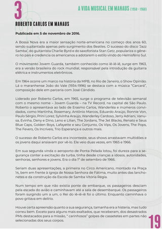 19
3
3
3ROBERTO CARLOS EM MANAUS
Publicada em 5 de novembro de 2016.
A Bossa Nova era a maior sensação norte-americana no começo dos anos 60,
sendo suplantada apenas pelo surgimento dos Beatles. O sucesso do disco ‘Jazz
Samba’, do guitarrista Charlie Byrd e do saxofonista Stan Getz, populariza o gêne-
ro no país e credencia os americanos a adotarem o estilo vindo do Hemisfério Sul.
O movimento Jovem Guarda, também conhecido como iê-iê-iê, surge em 1963,
era a versão brasileira do rock mundial, responsável pela introdução da guitarra
elétrica e instrumentos eletrônicos.
Em 1964 ocorre um marco na história da MPB, no Rio de Janeiro, o Show Opinião.
Lá o maranhense João do Vale (1934-1996) se destaca com a música “Carcará”,
composição dele em parceria com José Cândido.
Liderado por Roberto Carlos, em 1965, surge o programa de televisão semanal
com o mesmo nome – Jovem Guarda – na TV Record, na capital de São Paulo.
Roberto o apresentava ao lado de Erasmo Carlos, Wanderléa e inúmeros convi-
dados, como Martinha, Rosemary, Antônio Marcos, Eduardo Araújo, Ronnie Von,
Paulo Sérgio, Prini Lorez, Sylvinha Araújo, Wanderley Cardoso, Jerry Adriani, Vanu-
sa, Evinha, Deny e Dino, Leno e Lilian, The Jordans, The Jet Blacks, Renato e Seus
Blue Caps, Golden Boys, Lafayette e seu Conjunto, Os Vips, Os Jovens, The Pops,
The Fevers, Os Incríveis, Trio Esperança e outros mais.
O sucesso de Roberto Carlos era inconteste, seus shows arrastavam multidões e
os jovens daqui ansiavam por vê-lo. Ele veio duas vezes, em 1965 e 1966.
Em sua segunda vinda o aeroporto de Ponta Pelada lotou, foi dureza para a se-
gurança conter a excitação da turba, tinha desde crianças a idosos, autoridades,
senhoras, senhores e jovens. Era o dia 1º de setembro de 1966.
Seriam duas apresentações, a primeira no Circo Americano, montado na Praça
14, bem em frente à igreja de Nossa Senhora de Fátima, muito antes das lancho-
netes e da construção da Escola de Samba Vitória Régia.
Num tempo em que não existia ponte de embarque, os passageiros desciam
pela escada do avião e caminhavam até a sala de desembarque. Os passageiros
foram surgindo um a um, o Rei do iê-iê-iê foi o último. Enquanto caminhava o
povo gritava em delírio.
Houve certa apreensão quanto a sua segurança, tamanha era a histeria, mas tudo
correu bem. Exceto para alguns mais exaltados, que receberam, dos desastrados
PMs destacados para a missão, “ carinhosos” golpes de cassetetes em partes não
selecionadas dos seus corpos.
 