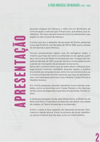 2
Quando cheguei em Manaus, o rádio era um fenômeno de
comunicação, o veículo que inﬂuenciava, que ditava, que ar-
rebatava. Por isso, sempre entendi como fundamental o seu
papel na vida musical de Manaus.
Curioso que sou, a despeito da escassez de fontes, pesquisei
a sua signiﬁcância, nas décadas de 1950 e 1960, para o estado
do Amazonas e para Manaus.
Poucos amazonenses sabem que foi Ephigênio Salles, o
mesmo que hoje dá nome à conhecida via da capital, quem
deu início a Era do Rádio no Amazonas, isso na segunda me-
tade da década de 1920, quando Manaus ainda padecia com
a perda do monopólio da produção da borracha.
Raros têm conhecimento que as rádios Baré e Difusora pro-
tagonizaram enorme rivalidade. Naquela época, o público
era atraído por atrações locais, como Os Cancioneiros da Lua,
e muitos artistas de renome nacional, que aqui se apresenta-
vam, com destaque para Ivon Cury, Marlene, Cauby Peixoto e
Waldick Soriano.
Em minha pesquisa, descobri episódios nunca dantes reve-
lados, como os ocorridos com Cauby Peixoto e Ary Barroso,
tendo como protagonista a pianista amazonense, Amélia Vi-
tória.
A pesquisa perpassa, ainda, pela Bossa Nova, a inﬂuência do
Rock and Roll, a Tropicália e os festivais, até abicar nos clubes
da cidade, no Teatro Amazonas e na televisão.
Enﬁm, o texto é leve, gostoso, de relevante conteúdo infor-
mativo e rápida leitura. Entre na sintonia da onda radiofôni-
ca, pouco importa que ela seja, curta ou intermediária.
APRESENTAÇÃO
 
