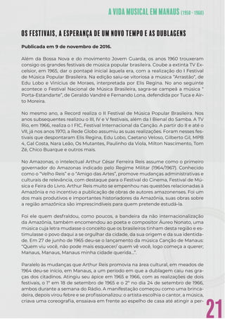21
OS FESTIVAIS, A ESPERANÇA DE UM NOVO TEMPO E AS DUBLAGENS
Publicada em 9 de novembro de 2016.
Além da Bossa Nova e do movimento Jovem Guarda, os anos 1960 trouxeram
consigo os grandes festivais de música popular brasileira. Coube a extinta TV Ex-
celsior, em 1965, dar o pontapé inicial àquela era, com a realização do I Festival
de Música Popular Brasileira. Na edição saiu-se vitoriosa a música “Arrastão“, de
Edu Lobo e Vinícius de Moraes, interpretada por Elis Regina. No ano seguinte
acontece o Festival Nacional de Música Brasileira, sagra-se campeã a música “
Porta-Estandarte”, de Geraldo Vandré e Fernando Lona, defendida por Tuca e Air-
to Moreira.
No mesmo ano, a Record realiza o II Festival de Música Popular Brasileira. Nos
anos subsequentes realizou o III, IV e V festivais, além da I Bienal do Samba. A TV
Rio, em 1966, realiza o I FIC, Festival Internacional da Canção. A partir do II e até o
VII, já nos anos 1970, a Rede Globo assumiu as suas realizações. Foram nesses fes-
tivais que despontaram Elis Regina, Edu Lobo, Caetano Veloso, Gilberto Gil, MPB
4, Gal Costa, Nara Leão, Os Mutantes, Paulinho da Viola, Milton Nascimento, Tom
Zé, Chico Buarque e outros mais.
No Amazonas, o intelectual Arthur César Ferreira Reis assume como o primeiro
governador do Amazonas indicado pelo Regime Militar (1964/1967). Conhecido
como o “Velho Reis” e o “Amigo das Artes”, promove mudanças administrativas e
culturais de relevância, com destaque para o Festival do Cinema, Festival de Mú-
sica e Feira do Livro. Arthur Reis muito se empenhou nas questões relacionadas à
Amazônia e no incentivo a publicação de obras de autores amazonenses. Foi um
dos mais produtivos e importantes historiadores da Amazônia, suas obras sobre
a região amazônica são imprescindíveis para quem pretende estudá-la.
Foi ele quem desfraldou, como poucos, a bandeira da não internacionalização
da Amazônia, também encomendou ao poeta e compositor Áureo Nonato, uma
música cuja letra mudasse o conceito que os brasileiros tinham desta região e es-
timulasse o povo daqui a se orgulhar da cidade, da sua origem e da sua identida-
de. Em 27 de junho de 1965 deu-se o lançamento da música Canção de Manaus:
“Quem viu você, não pode mais esquecer/ quem vê você, logo começa a querer;
Manaus, Manaus, Manaus minha cidade querida…”.
Paralelo às mudanças que Arthur Reis promovia na área cultural, em meados de
1964 deu-se início, em Manaus, a um período em que a dublagem caiu nas gra-
ças dos citadinos. Atingiu seu ápice em 1965 e 1966, com as realizações de dois
festivais, o 1º em 18 de setembro de 1965 e o 2º no dia 24 de setembro de 1966,
ambos durante a semana do Rádio. A manifestação começou como uma brinca-
deira, depois virou febre e se proﬁssionalizou: o artista escolhia o cantor, a música,
criava uma coreograﬁa, ensaiava em frente ao espelho de casa até atingir a per-
 