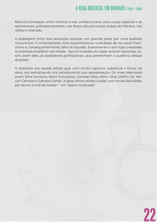 22
feita sincronização entre mímica e voz; confeccionava uma roupa especial e se
apresentava, proﬁssionalmente, nas festas dos principais clubes de Manaus, nas
rádios e televisão.
A dublagem tinha boa aceitação popular, em grande parte por uma questão
conjuntural. O empresariado local experimentava a escassez de recursos ﬁnan-
ceiros e, consequentemente, falta de liquidez. Exatamente o que hoje a recessão
econômica brasileira nos impõe. Isso os impedia de trazer artistas nacionais, as-
sim, eram eles, os dubladores proﬁssionais, que preenchiam a ausência dessas
atrações.
O dublador era aquele artista que, com muito capricho, substituía o titular da
obra, ora teatralizando ora caricaturando sua apresentação. Os mais talentosos
eram: Eline Santana, Salim Gonçalves, Conrado Silva, Almir Silva, Delﬁm Sá, Wil-
son Campos e Ednelza Sahdo. A essa última artista coube, com muita felicidade,
pôr termo a arte de dublar: “ um “teatro musicado”.
 