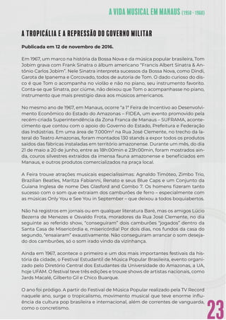 23
A TROPICÁLIA E A REPRESSÃO DO GOVERNO MILITAR
Publicada em 12 de novembro de 2016.
Em 1967, um marco na história da Bossa Nova e da música popular brasileira, Tom
Jobim grava com Frank Sinatra o álbum americano “Francis Albert Sinatra & An-
tônio Carlos Jobim”. Nele Sinatra interpreta sucessos da Bossa Nova, como Dindi,
Garota de Ipanema e Corcovado, todos de autoria de Tom. O dado curioso do dis-
co é que Tom o acompanha no violão e não no piano, seu instrumento favorito.
Conta-se que Sinatra, por ciúme, não deixou que Tom o acompanhasse no piano,
instrumento que mais prestígio dava aos músicos americanos.
No mesmo ano de 1967, em Manaus, ocorre “a 1ª Feira de Incentivo ao Desenvolvi-
mento Econômico do Estado do Amazonas – FIDEA, um evento promovido pela
recém-criada Superintendência da Zona Franca de Manaus – SUFRAMA, aconte-
cimento que contou com o apoio do Governo do Estado, Prefeitura e Federação
das Indústrias. Em uma área de 7.000m² na Rua José Clemente, no trecho da la-
teral do Teatro Amazonas, foram montados 130 stands a expor todos os produtos
saídos das fábricas instaladas em território amazonense. Durante um mês, do dia
21 de maio a 20 de junho, entre as 18h:00min e 23h:00min, foram mostrados ain-
da, couros silvestres extraídos da imensa fauna amazonense e beneﬁciados em
Manaus, e outros produtos comercializados na praça local.
A Feira trouxe atrações musicais especialíssimas: Agnaldo Timóteo, Zimbo Trio,
Brazilian Beatles, Maritza Fabianni, Renato e seus Blue Caps e um Conjunto da
Guiana Inglesa de nome Des Glasford and Combo 7. Os homens ﬁzeram tanto
sucesso com o som que extraiam dos camburões de ferro – especialmente com
as músicas Only You e See You in September – que deixou a todos boquiabertos.
Não há registros em jornais ou em qualquer literatura Baré, mas os amigos Lúcio
Bezerra de Menezes e Osvaldo Frota, moradores da Rua José Clemente, no dia
seguinte ao referido show, “conseguiram” dois camburões “jogados” dentro da
Santa Casa de Misericórdia e, misericórdia! Por dois dias, nos fundos da casa do
segundo, “ensaiaram” exaustivamente. Não conseguiram arrancar o som deseja-
do dos camburões, só o som irado vindo da vizinhança.
Ainda em 1967, acontece o primeiro e um dos mais importantes festivais da his-
tória da cidade, o Festival Estudantil de Música Popular Brasileira, evento organi-
zado pelo Diretório Central dos Estudantes da Universidade do Amazonas, a UA,
hoje UFAM. O festival teve três edições e trouxe shows de artistas nacionais, como
Jards Macalé, Gilberto Gil e Chico Buarque.
O ano foi pródigo. A partir do Festival de Música Popular realizado pela TV Record
naquele ano, surge o tropicalismo, movimento musical que teve enorme inﬂu-
ência da cultura pop brasileira e internacional, além de correntes de vanguarda,
como o concretismo.
 