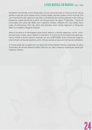 24
Também conhecido como Tropicália, inovou ao promover a mistura entre vários
estilos musicais (rock, bossa nova, rumba, baião, samba, bolero, entre outros). Era
um movimento de ruptura e sacudiu o ambiente da música popular e da cultura
brasileira, especialmente a partir do lançamento do disco ‘Tropicália – Panis Et
Circenses‘, em julho de 1968, com Caetano Veloso, Gilberto Gil, Gal Costa, Nara
Leão, Os Mutantes, Tom Zé, além dos letristas José Carlos Capinam e Torquato
Neto e o maestro Rogério Duprat.
Afora a música e a mensagem que trazia, alterou critérios vigentes, como: com-
portamento, corpo, sexo, cabelo e vestuário. O movimento foi reprimido pelo go-
verno militar e durou pouco mais de um ano (1967/1968). Eram músicas cujas le-
tras tinham conteúdo poético, com críticas sociais e tratavam temas do cotidiano.
O nome pode ter surgido em um texto do crítico Nelson Motta, inspirado na obra
Tropicália, do artista plástico Hélio Oiticica; ou, sob a mesma inspiração, dado por
Caetano Veloso.
 