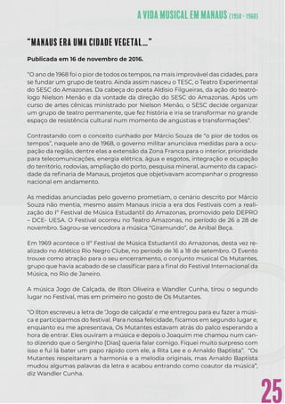 25
“MANAUS ERA UMA CIDADE VEGETAL…”
Publicada em 16 de novembro de 2016.
“O ano de 1968 foi o pior de todos os tempos, na mais improvável das cidades, para
se fundar um grupo de teatro. Ainda assim nasceu o TESC, o Teatro Experimental
do SESC do Amazonas. Da cabeça do poeta Aldísio Filgueiras, da ação do teatró-
logo Nielson Menão e da vontade da direção do SESC do Amazonas. Após um
curso de artes cênicas ministrado por Nielson Menão, o SESC decide organizar
um grupo de teatro permanente, que fez história e iria se transformar no grande
espaço de resistência cultural num momento de angústias e transformações“.
Contrastando com o conceito cunhado por Márcio Souza de “o pior de todos os
tempos”, naquele ano de 1968, o governo militar anunciava medidas para a ocu-
pação da região, dentre elas a extensão da Zona Franca para o interior, prioridade
para telecomunicações, energia elétrica, água e esgotos, integração e ocupação
do território, rodovias, ampliação do porto, pesquisa mineral, aumento da capaci-
dade da reﬁnaria de Manaus, projetos que objetivavam acompanhar o progresso
nacional em andamento.
As medidas anunciadas pelo governo prometiam, o cenário descrito por Márcio
Souza não mentia, mesmo assim Manaus inicia a era dos Festivais com a reali-
zação do Iº Festival de Música Estudantil do Amazonas, promovido pelo DEPRO
– DCE- UESA. O Festival ocorreu no Teatro Amazonas, no período de 26 a 28 de
novembro. Sagrou-se vencedora a música “Giramundo”, de Aníbal Beça.
Em 1969 acontece o IIº Festival de Música Estudantil do Amazonas, desta vez re-
alizado no Atlético Rio Negro Clube, no período de 16 a 18 de setembro. O Evento
trouxe como atração para o seu encerramento, o conjunto musical Os Mutantes,
grupo que havia acabado de se classiﬁcar para a ﬁnal do Festival Internacional da
Música, no Rio de Janeiro.
A música Jogo de Calçada, de Ilton Oliveira e Wandler Cunha, tirou o segundo
lugar no Festival, mas em primeiro no gosto de Os Mutantes.
“O Ilton escreveu a letra de ‘Jogo de calçada’ e me entregou para eu fazer a músi-
ca e participarmos do festival. Para nossa felicidade, ﬁcamos em segundo lugar e,
enquanto eu me apresentava, Os Mutantes estavam atrás do palco esperando a
hora de entrar. Eles ouviram a música e depois o Joaquim me chamou num can-
to dizendo que o Serginho [Dias] queria falar comigo. Fiquei muito surpreso com
isso e fui lá bater um papo rápido com ele, a Rita Lee e o Arnaldo Baptista”. “Os
Mutantes respeitaram a harmonia e a melodia originais, mas Arnaldo Baptista
mudou algumas palavras da letra e acabou entrando como coautor da música”,
diz Wandler Cunha.
 