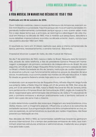 3
1
1
A VIDA MUSICAL EM MANAUS NAS DÉCADAS DE 1950 E 1960
Publicada em 08 de outubro de 2016.
Ouvir histórias e estórias, casos e causos de Manaus e do Amazonas, exercem so-
bre mim fascínio e curiosidade. Fascínio porque são ricos em particularidades im-
pensáveis hodiernamente; curiosidade porque aguça o meu querer saber mais.
Foi o caso desse tema que, a princípio, se restringiria a abordagem da vida mu-
sical em Manaus na década de 1960, mas à medida que pesquisava, descobria e
ouvia detalhes imprescindíveis ocorridos na década anterior. Assim, concluí que
não poderia abordar 1960 sem 1950.
O resultado eu narro em 12 (doze) capítulos que, para a inteira compreensão da
época, permeia, necessariamente, o cenário nacional. Boa leitura.
Impossível divorciar o papel do rádio, da vida musical de Manaus.
No dia 7 de setembro de 1922, nascia o rádio no Brasil. Naquela data foi transmi-
tida, através de rádio telefonia, a fala do presidente Epitácio Pessoa em home-
nagem a passagem do primeiro centenário da independência do Brasil. No ano
seguinte, em 20 de abril, Edgar Roquette Pinto funda a primeira estação de rádio
no Brasil, a Rádio Sociedade do Rio de Janeiro, instituição de caráter basicamen-
te educativo-cultural, cujo funcionamento sobrevivia graças às doações de seus
sócios. Inviabilizada a sua continuidade nos moldes da difusão educativa. A rádio
foi doada ao governo federal e ainda hoje está no ar como Rádio MEC.
Arrebatado com as experiências de Roquette Pinto, Alfredo Mayrink Veiga funda
sua própria rádio, a Rádio Mayrink Veiga, em 21 de janeiro de 1926. Dez anos de-
pois, em 12 de setembro de 1936, nasce a Rádio Nacional do Rio de Janeiro, emis-
sora pertencente a Empresa Brasil de Comunicação (EBC), órgão do Governo Fe-
deral, responsável pela administração das emissoras de rádio e TV educativas do
país; a primeira emissora a alcançar praticamente todo o território nacional. A
partir daí o país não seria mais o mesmo.
O rádio determinou o padrão das vozes que chegariam aos lares brasileiros, criou
ídolos, mexeu com o imaginário popular, inﬂuenciou a cultura e os costumes da
sociedade nacional. Sua programação diária era feita completamente ao vivo, ex-
ceto os especiais, os comemorativos ou quando, por razões imperiosas, não fosse
possível sua realização ao vivo.
Nas décadas de 1940 e 1950, as transmissões radiofônicas brasileiras ganharam
alcance internacional. Era o tempo das poderosas emissoras de rádio, que man-
tinham enormes estruturas artísticas e administrativas, irradiando seus progra-
mas para todo o país.
1
 