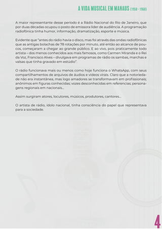 4
A maior representante desse período é a Rádio Nacional do Rio de Janeiro, que
por duas décadas ocupou o posto de emissora líder de audiência. A programação
radiofônica tinha humor, informação, dramatização, esporte e música.
Evidente que “antes do rádio havia o disco, mas foi através das ondas radiofônicas
que as antigas bolachas de 78 rotações por minuto, até então ao alcance de pou-
cos, começaram a chegar ao grande público. E ao vivo, pois praticamente todo
artista – dos menos conhecidos aos mais famosos, como Carmen Miranda e o Rei
da Voz, Francisco Alves – divulgava em programas de rádio os sambas, marchas e
valsas que tinha gravado em estúdio”.
O rádio funcionava mais ou menos como hoje funciona o WhatsApp, com seus
compartilhamentos de arquivos de áudios e vídeos virais. Claro que a notorieda-
de não era instantânea, mas logo amadores se transformavam em proﬁssionais;
anônimos em ﬁguras conhecidas; vozes desconhecidas em referencias; persona-
gens regionais em nacionais…
Assim surgiram atores, locutores, músicos, produtores, cantores…
O artista de rádio, ídolo nacional, tinha consciência do papel que representava
para a sociedade.
 