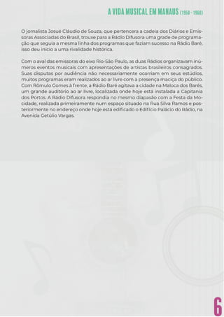6
O jornalista Josué Cláudio de Souza, que pertencera a cadeia dos Diários e Emis-
soras Associadas do Brasil, trouxe para a Rádio Difusora uma grade de programa-
ção que seguia a mesma linha dos programas que faziam sucesso na Rádio Baré,
isso deu início a uma rivalidade histórica.
Com o aval das emissoras do eixo Rio-São Paulo, as duas Rádios organizavam inú-
meros eventos musicais com apresentações de artistas brasileiros consagrados.
Suas disputas por audiência não necessariamente ocorriam em seus estúdios,
muitos programas eram realizados ao ar livre com a presença maciça do público.
Com Rômulo Gomes à frente, a Rádio Baré agitava a cidade na Maloca dos Barés,
um grande auditório ao ar livre, localizada onde hoje está instalada a Capitania
dos Portos. A Rádio Difusora respondia no mesmo diapasão com a Festa da Mo-
cidade, realizada primeiramente num espaço situado na Rua Silva Ramos e pos-
teriormente no endereço onde hoje está ediﬁcado o Edifício Palácio do Rádio, na
Avenida Getúlio Vargas.
 