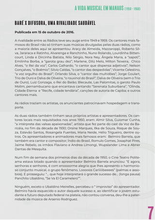 7
BARÉ X DIFUSORA, UMA RIVALIDADE SAUDÁVEL
Publicada em 15 de outubro de 2016.
A rivalidade entre as Rádios teve seu auge entre 1949 e 1959. Os cantores mais fa-
mosos do Brasil não só tinham suas músicas divulgadas pelas duas rádios, como
a maioria deles aqui se apresentou: Aracy de Almeida, Mazzaroppi, Roberto Sil-
va, Jararaca e Ratinho, Alvarenga e Ranchinho, Nuno Rolando, Lourdinha Bitten-
court, Linda e Dircinha Batista, Nilo Sérgio, Nora Ney, Ângela Maria, a “sapoti”;
Emilinha Borba, a “garota grau dez”; Marlene, Dilú Melo, Milton Teixeira, Chico
Alves, “o Rei da voz”; Carlos Galhardo, “o cantor que dispensa adjetivos”; Nelson
Gonçalves, “o Boêmio”; Silvio Caldas, “o cantor das despedidas”; Vicente Celestino,
“a voz orgulho do Brasil”; Orlando Silva, o “cantor das multidões”; Jorge Goulart,
Trio de Ouro e Dalva de Oliveira, “o rouxinol do Brasil”; Dalva de Oliveira (sem o Trio
de Ouro), Luiz Gonzaga, o Rei do Baião; Blecaute, Las Palomitas, o garoto Paulo
Molim, pernambucano que encantava cantando “Serenata Suburbana”, “Olinda,
Cidade Eterna e “Recife, cidade lendária”, canções de autoria de Capiba; e outros
cantores mais.
As rádios traziam os artistas, os anunciantes patrocinavam hospedagem e trans-
porte.
As duas rádios também tinham seus próprios artistas e apresentadores. Os can-
tores locais mais requisitados nos anos 1950, eram: Almir Silva, Guiomar Cunha,
“a intérprete das valsas apaixonadas”, artista que fez parte do cast da Voz da Ba-
ricéia, no ﬁm da década de 1930; Orsine Marques, Ilka de Souza, Roque de Sou-
za, Estevão Santos, Rosangela Fuentes, Maria Neide, Hélio Trigueiro, dentre ou-
tros. Os apresentadores e animadores mais famosos eram: Belmiro Barrela, que
também era cantor e compositor; Índio do Brasil, Romulo Gomes, Josaphat Pires,
Jaime Rebelo, os irmãos Flaviano e Andrea Limongi, Wupslander Lima e Abner
Dantas de Mesquita.
Num ﬁm de semana dos primeiros dias da década de 1950, o Cine Teatro Polite-
ama estava lotado quando o apresentador Belmiro Barrela anunciou: “E agora,
senhoras e senhores, é com enoooorme alegria que lhes apresento o harmonio-
so conjunto musical, o grupo fenômeno, Looooos Cariiiiibeeees” (palmas e asso-
bios). E prosseguiu: “… que hoje interpretará o grande sucesso de… (longa pausa)
Panchito Ubaldino, “Se Va El Caramelero””.
Ninguém, exceto o Ubaldino Meirelles, percebeu o “ improviso” do apresentador.
Belmiro havia esquecido o autor daquele sucesso e, ao identiﬁcar o jovem estu-
dante e futuro deputado federal na plateia, não contou conversa, deu-lhe a pater-
nidade da música de Arsenio Rodriguez.
 