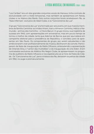 8
“Los Caribes” era um dos grandes conjuntos vocais de Manaus, tinha contrato de
exclusividade com o Hotel Amazonas, mas também se apresentava em festas,
clubes e na Maloca dos Barés. Dois outros conjuntos locais arrebatavam fãs, os
“Ases Infernais”, exclusivo do Ideal Clube, e os “Cancioneiros da Lua”.
O grupo “Cancioneiros da Lua” era formado por seis jovens, em sua maioria mem-
bros da família Caminha: os irmãos Hiram, Ivan e Almeron Caminha, Hélcio e Rai-
mundo – primos dos Caminha – e Clovis Bacuri. O grupo iniciou sua trajetória de
sucesso em 1945, com apresentações em aniversários, mas em pouco tempo se
tornou o melhor da cidade, tanto que Ademar de Barros, que por aqui esteve em
campanha eleitoral para a presidência da República, o convidou para se apre-
sentar em São Paulo. Os componentes do grupo, por serem estudantes e não
ambicionarem viver proﬁssionalmente da música, declinaram do convite. Partici-
param da festa de inauguração da Rádio Difusora, antecedendo a apresentação
de Orlando Silva, o “cantor das multidões”; e da inauguração do cine Éden. Eram
contratados exclusivos do Atlético Rio Negro Clube, se apresentavam no progra-
ma de auditório da Rádio Difusora e nos espetáculos ao ar livre da Festa da Cida-
de. Os “Cancioneiros da Lua”, para a tristeza dos fãs, deixaram os palcos da cidade
em 1952, no auge e prematuramente.
 