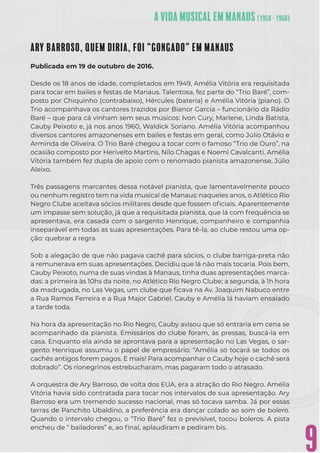 9
ARY BARROSO, QUEM DIRIA, FOI “GONGADO” EM MANAUS
Publicada em 19 de outubro de 2016.
Desde os 18 anos de idade, completados em 1949, Amélia Vitória era requisitada
para tocar em bailes e festas de Manaus. Talentosa, fez parte do “Trio Baré”, com-
posto por Chiquinho (contrabaixo), Hércules (bateria) e Amélia Vitória (piano). O
Trio acompanhava os cantores trazidos por Bianor Garcia – funcionário da Rádio
Baré – que para cá vinham sem seus músicos: Ivon Cury, Marlene, Linda Batista,
Cauby Peixoto e, já nos anos 1960, Waldick Soriano. Amélia Vitória acompanhou
diversos cantores amazonenses em bailes e festas em geral, como Júlio Otávio e
Arminda de Oliveira. O Trio Baré chegou a tocar com o famoso “Trio de Ouro”, na
ocasião composto por Herivelto Martins, Nilo Chagas e Noemi Cavalcanti. Amélia
Vitória também fez dupla de apoio com o renomado pianista amazonense, Júlio
Aleixo.
Três passagens marcantes dessa notável pianista, que lamentavelmente pouco
ou nenhum registro tem na vida musical de Manaus: naqueles anos, o Atlético Rio
Negro Clube aceitava sócios militares desde que fossem oﬁciais. Aparentemente
um impasse sem solução, já que a requisitada pianista, que lá com frequência se
apresentava, era casada com o sargento Henrique, companheiro e companhia
inseparável em todas as suas apresentações. Para tê-la, ao clube restou uma op-
ção: quebrar a regra.
Sob a alegação de que não pagava cachê para sócios, o clube barriga-preta não
a remunerava em suas apresentações. Decidiu que lá não mais tocaria. Pois bem,
Cauby Peixoto, numa de suas vindas à Manaus, tinha duas apresentações marca-
das: a primeira às 10hs da noite, no Atlético Rio Negro Clube; a segunda, à 1h hora
da madrugada, no Las Vegas, um clube que ﬁcava na Av. Joaquim Nabuco entre
a Rua Ramos Ferreira e a Rua Major Gabriel. Cauby e Amélia lá haviam ensaiado
a tarde toda.
Na hora da apresentação no Rio Negro, Cauby avisou que só entraria em cena se
acompanhado da pianista. Emissários do clube foram, às pressas, buscá-la em
casa. Enquanto ela ainda se aprontava para a apresentação no Las Vegas, o sar-
gento Henrique assumiu o papel de empresário: “Amélia só tocará se todos os
cachês antigos forem pagos. E mais! Para acompanhar o Cauby hoje o cachê será
dobrado”. Os rionegrinos estrebucharam, mas pagaram todo o atrasado.
A orquestra de Ary Barroso, de volta dos EUA, era a atração do Rio Negro. Amélia
Vitória havia sido contratada para tocar nos intervalos de sua apresentação. Ary
Barroso era um tremendo sucesso nacional, mas só tocava samba. Já por essas
terras de Panchito Ubaldino, a preferência era dançar colado ao som de bolero.
Quando o intervalo chegou, o “Trio Baré” fez o previsível, tocou boleros. A pista
encheu de “ bailadores” e, ao ﬁnal, aplaudiram e pediram bis.
 