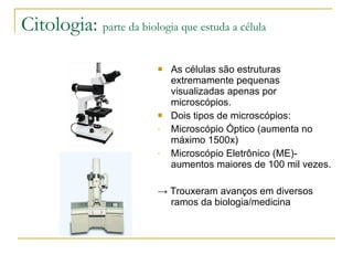 Citologia:  parte da biologia que estuda a célula As células são estruturas extremamente pequenas visualizadas apenas por microscópios. Dois tipos de microscópios: Microscópio Óptico (aumenta no máximo 1500x) Microscópio Eletrônico (ME)- aumentos maiores de 100 mil vezes. ->  Trouxeram avanços em diversos ramos da biologia/medicina 