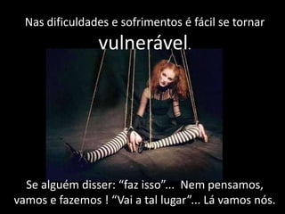 Nas dificuldades e sofrimentos é fácil se tornar

vulnerável.

Se alguém disser: “faz isso”... Nem pensamos,
vamos e fazemos ! “Vai a tal lugar”... Lá vamos nós.

 
