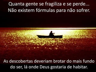 Quanta gente se fragiliza e se perde...
Não existem fórmulas para não sofrer.

As descobertas deveriam brotar do mais fundo
do ser, lá onde Deus gostaria de habitar.

 