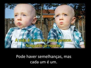 A vida é única em cada pessoa.
Ninguém se repete.
Pode haver semelhanças, mas
cada um é um.

 