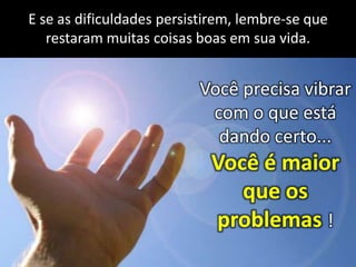 E se as dificuldades persistirem, lembre-se que
restaram muitas coisas boas em sua vida.

Você precisa vibrar
com o que está
dando certo...

Você é maior
que os
problemas !

 