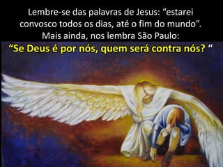 Lembre-se das palavras de Jesus: “estarei
convosco todos os dias, até o fim do mundo”.
Mais ainda, nos lembra São Paulo:

“Se Deus é por nós, quem será contra nós? “

 