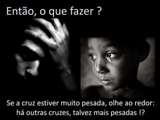 Então, o que fazer ?

Se a cruz estiver muito pesada, olhe ao redor:
há outras cruzes, talvez mais pesadas !?

 