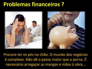 Problemas financeiros ?

Procure ter os pés no chão. O mundo dos negócios
é complexo. Não dê o passo maior que a perna. É
necessário arregaçar as mangas e mãos à obra...

 