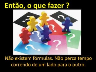 Então, o que fazer ?

Não existem fórmulas. Não perca tempo
correndo de um lado para o outro.

 